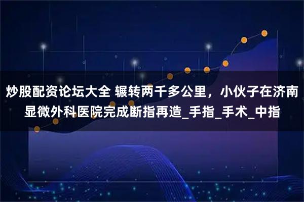 炒股配资论坛大全 辗转两千多公里，小伙子在济南显微外科医院完成断指再造_手指_手术_中指
