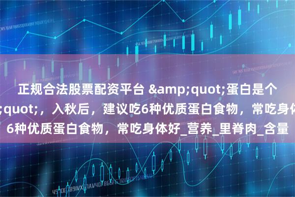 正规合法股票配资平台 &quot;蛋白是个宝，健康少不了&quot;，入秋后，建议吃6种优质蛋白食物，常吃身体好_营养_里脊肉_含量