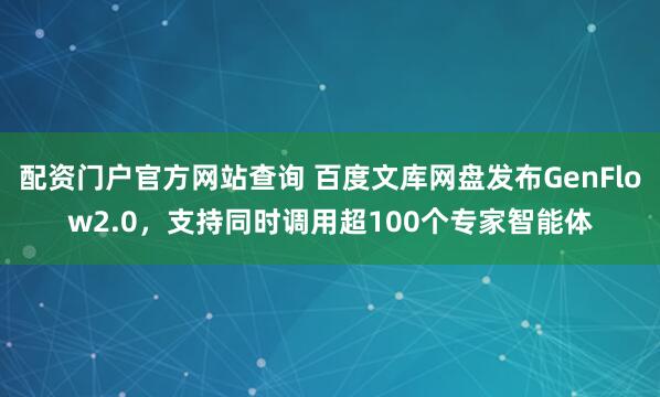 配资门户官方网站查询 百度文库网盘发布GenFlow2.0，支持同时调用超100个专家智能体
