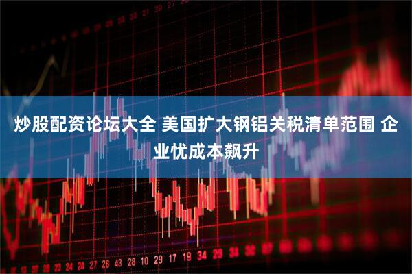 炒股配资论坛大全 美国扩大钢铝关税清单范围 企业忧成本飙升