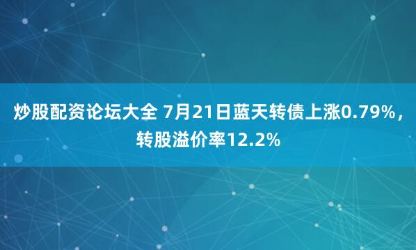 炒股配资论坛大全 7月21日蓝天转债上涨0.79%，转股溢价率12.2%