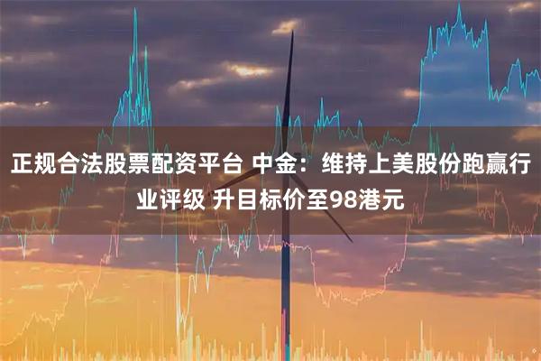 正规合法股票配资平台 中金：维持上美股份跑赢行业评级 升目标价至98港元
