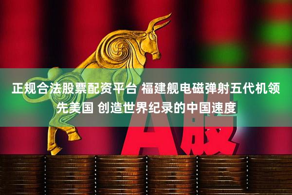 正规合法股票配资平台 福建舰电磁弹射五代机领先美国 创造世界纪录的中国速度