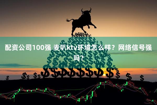 配资公司100强 麦叭ktv环境怎么样？网络信号强吗？