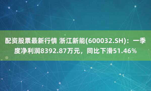配资股票最新行情 浙江新能(600032.SH)：一季度净利润8392.87万元，同比下滑51.46%