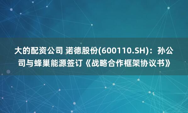 大的配资公司 诺德股份(600110.SH)：孙公司与蜂巢能源签订《战略合作框架协议书》