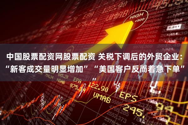 中国股票配资网股票配资 关税下调后的外贸企业：“新客成交量明显增加” “美国客户反而着急下单”