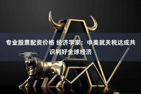 专业股票配资价格 经济学家：中美就关税达成共识利好全球经济