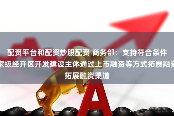 配资平台和配资炒股配资 商务部：支持符合条件的国家级经开区开发建设主体通过上市融资等方式拓展融资渠道