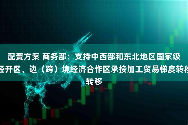 配资方案 商务部：支持中西部和东北地区国家级经开区、边（跨）境经济合作区承接加工贸易梯度转移