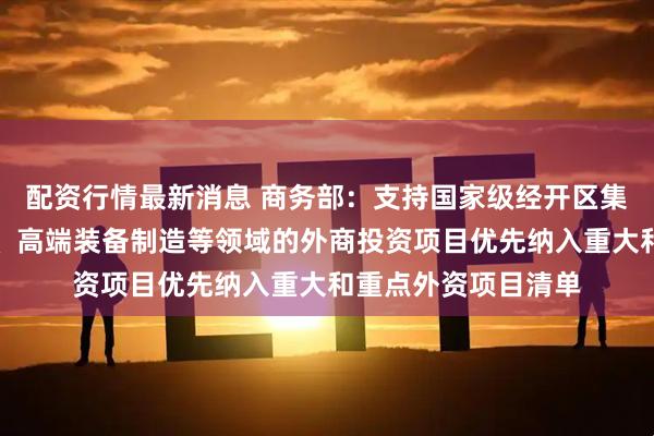配资行情最新消息 商务部：支持国家级经开区集成电路、生物医药、高端装备制造等领域的外商投资项目优先纳入重大和重点外资项目清单