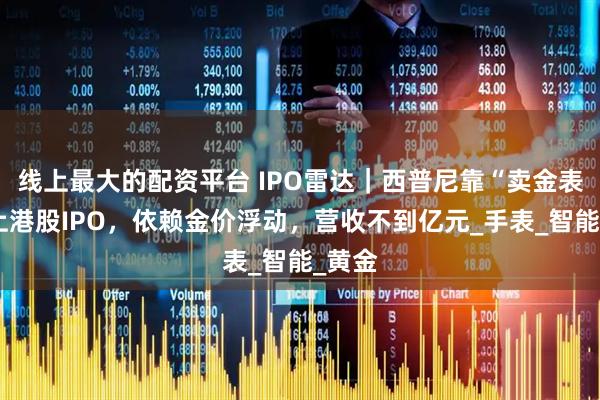 线上最大的配资平台 IPO雷达｜西普尼靠“卖金表”冲上港股IPO，依赖金价浮动，营收不到亿元_手表_智能_黄金