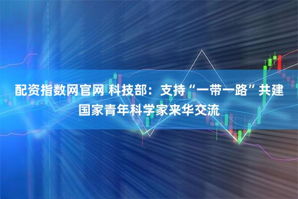 配资指数网官网 科技部：支持“一带一路”共建国家青年科学家来华交流