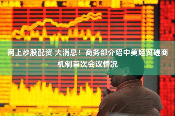 网上炒股配资 大消息！商务部介绍中美经贸磋商机制首次会议情况