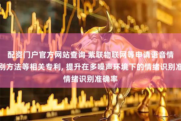 配资门户官方网站查询 紫联物联网等申请语音情绪识别方法等相关专利, 提升在多噪声环境下的情绪识别准确率