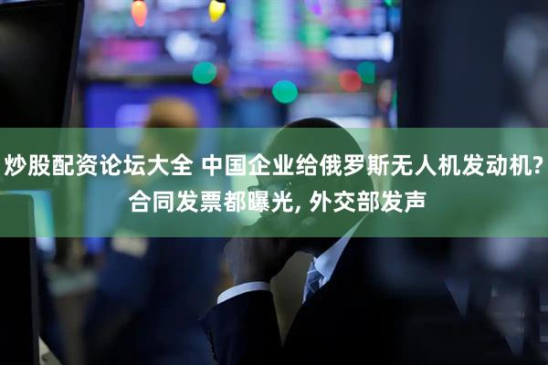 炒股配资论坛大全 中国企业给俄罗斯无人机发动机? 合同发票都曝光, 外交部发声