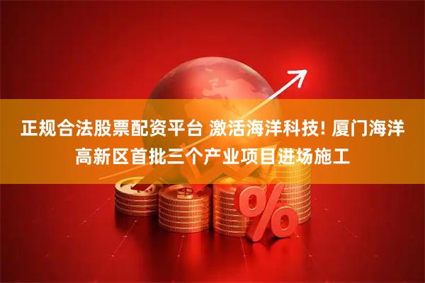 正规合法股票配资平台 激活海洋科技! 厦门海洋高新区首批三个产业项目进场施工