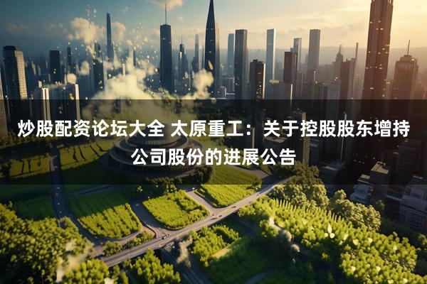 炒股配资论坛大全 太原重工：关于控股股东增持公司股份的进展公告