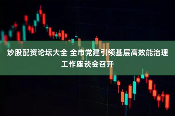 炒股配资论坛大全 全市党建引领基层高效能治理工作座谈会召开