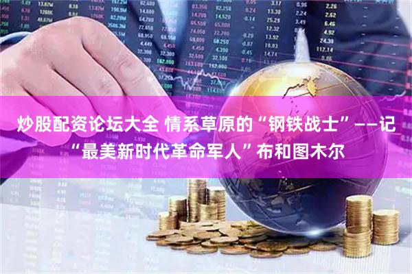 炒股配资论坛大全 情系草原的“钢铁战士”——记“最美新时代革命军人”布和图木尔