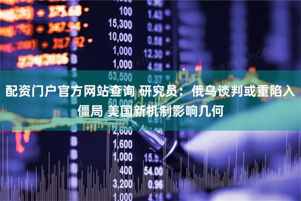 配资门户官方网站查询 研究员：俄乌谈判或重陷入僵局 美国新机制影响几何