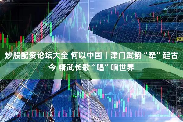 炒股配资论坛大全 何以中国丨津门武韵“牵”起古今 精武长歌“唱”响世界