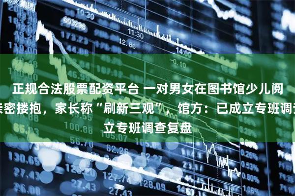正规合法股票配资平台 一对男女在图书馆少儿阅读区亲密搂抱，家长称“刷新三观”，馆方：已成立专班调查复盘
