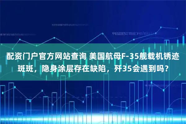 配资门户官方网站查询 美国航母F-35舰载机锈迹斑斑，隐身涂层存在缺陷，歼35会遇到吗？