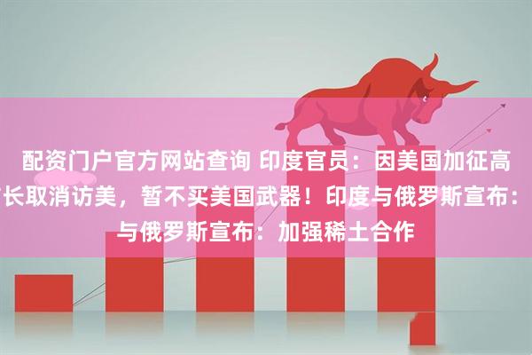 配资门户官方网站查询 印度官员：因美国加征高额关税，印防长取消访美，暂不买美国武器！印度与俄罗斯宣布：加强稀土合作