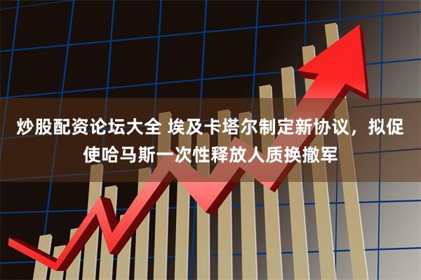 炒股配资论坛大全 埃及卡塔尔制定新协议，拟促使哈马斯一次性释放人质换撤军