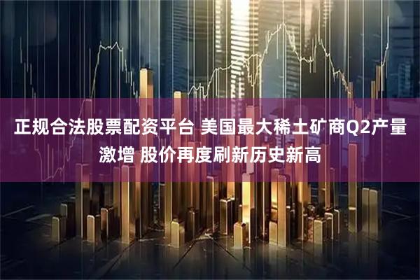 正规合法股票配资平台 美国最大稀土矿商Q2产量激增 股价再度刷新历史新高