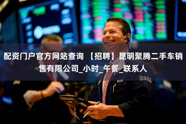 配资门户官方网站查询 【招聘】昆明聚腾二手车销售有限公司_小时_午餐_联系人