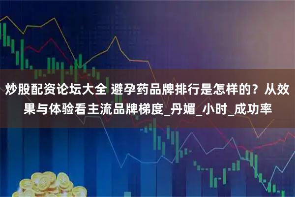 炒股配资论坛大全 避孕药品牌排行是怎样的？从效果与体验看主流品牌梯度_丹媚_小时_成功率