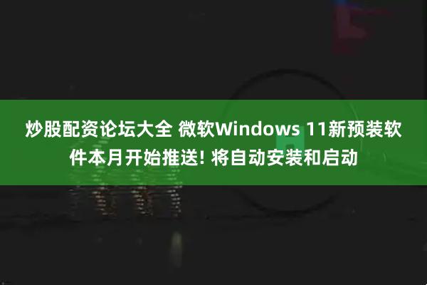 炒股配资论坛大全 微软Windows 11新预装软件本月开始推送! 将自动安装和启动